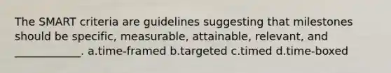 The SMART criteria are guidelines suggesting that milestones should be specific, measurable, attainable, relevant, and ____________. a.time-framed b.targeted c.timed d.time-boxed