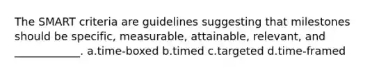 The SMART criteria are guidelines suggesting that milestones should be specific, measurable, attainable, relevant, and ____________. a.time-boxed b.timed c.targeted d.time-framed