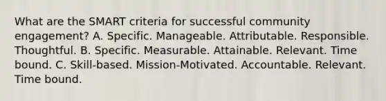 What are the SMART criteria for successful community engagement? A. Specific. Manageable. Attributable. Responsible. Thoughtful. B. Specific. Measurable. Attainable. Relevant. Time bound. C. Skill-based. Mission-Motivated. Accountable. Relevant. Time bound.