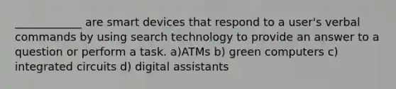 ____________ are smart devices that respond to a user's verbal commands by using search technology to provide an answer to a question or perform a task. a)ATMs b) green computers c) integrated circuits d) digital assistants