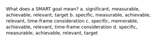 What does a SMART goal mean? a. significant, measurable, achievable, relevant, target b. specific, measurable, achievable, relevant, time-frame consideration c. specific, memorable, achievable, relevant, time-frame consideration d. specific, measurable, achievable, relevant, target