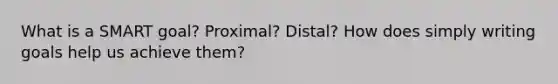 What is a SMART goal? Proximal? Distal? How does simply writing goals help us achieve them?