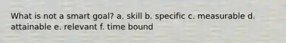 What is not a smart goal? a. skill b. specific c. measurable d. attainable e. relevant f. time bound