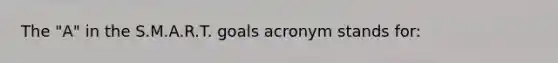 The "A" in the S.M.A.R.T. goals acronym stands for: