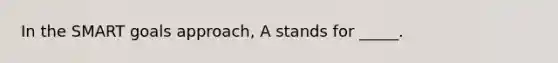 In the SMART goals approach, A stands for _____.