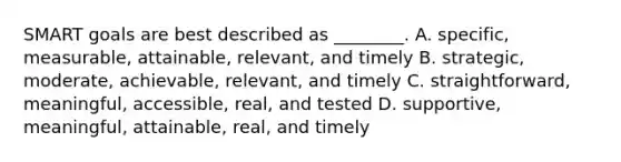 SMART goals are best described as ________. A. specific, measurable, attainable, relevant, and timely B. strategic, moderate, achievable, relevant, and timely C. straightforward, meaningful, accessible, real, and tested D. supportive, meaningful, attainable, real, and timely