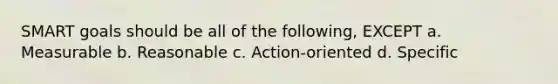 SMART goals should be all of the following, EXCEPT a. Measurable b. Reasonable c. Action-oriented d. Specific