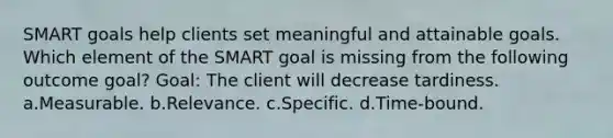 SMART goals help clients set meaningful and attainable goals. Which element of the SMART goal is missing from the following outcome goal? Goal: The client will decrease tardiness. a.Measurable. b.Relevance. c.Specific. d.Time-bound.