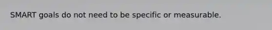 SMART goals do not need to be specific or measurable.