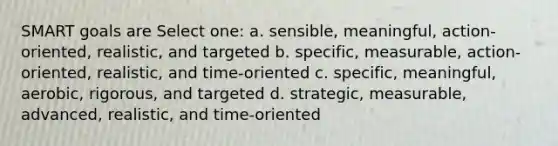 SMART goals are Select one: a. sensible, meaningful, action-oriented, realistic, and targeted b. specific, measurable, action-oriented, realistic, and time-oriented c. specific, meaningful, aerobic, rigorous, and targeted d. strategic, measurable, advanced, realistic, and time-oriented