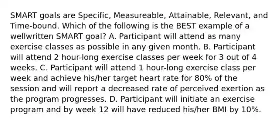 SMART goals are Specific, Measureable, Attainable, Relevant, and Time-bound. Which of the following is the BEST example of a wellwritten SMART goal? A. Participant will attend as many exercise classes as possible in any given month. B. Participant will attend 2 hour-long exercise classes per week for 3 out of 4 weeks. C. Participant will attend 1 hour-long exercise class per week and achieve his/her target heart rate for 80% of the session and will report a decreased rate of perceived exertion as the program progresses. D. Participant will initiate an exercise program and by week 12 will have reduced his/her BMI by 10%.