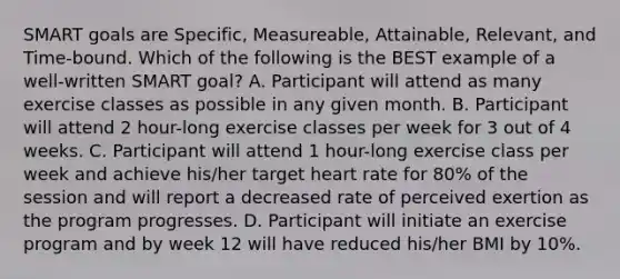 SMART goals are Specific, Measureable, Attainable, Relevant, and Time-bound. Which of the following is the BEST example of a well-written SMART goal? A. Participant will attend as many exercise classes as possible in any given month. B. Participant will attend 2 hour-long exercise classes per week for 3 out of 4 weeks. C. Participant will attend 1 hour-long exercise class per week and achieve his/her target heart rate for 80% of the session and will report a decreased rate of perceived exertion as the program progresses. D. Participant will initiate an exercise program and by week 12 will have reduced his/her BMI by 10%.