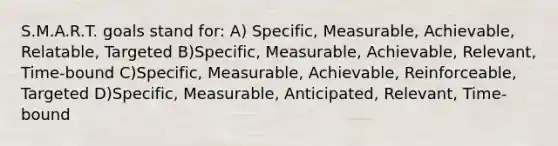 S.M.A.R.T. goals stand for: A) Specific, Measurable, Achievable, Relatable, Targeted B)Specific, Measurable, Achievable, Relevant, Time-bound C)Specific, Measurable, Achievable, Reinforceable, Targeted D)Specific, Measurable, Anticipated, Relevant, Time-bound