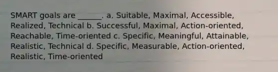 SMART goals are ______. a. Suitable, Maximal, Accessible, Realized, Technical b. Successful, Maximal, Action-oriented, Reachable, Time-oriented c. Specific, Meaningful, Attainable, Realistic, Technical d. Specific, Measurable, Action-oriented, Realistic, Time-oriented