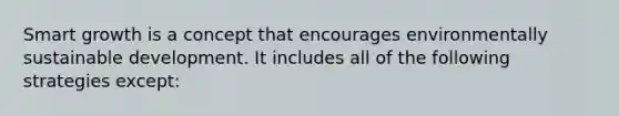 Smart growth is a concept that encourages environmentally sustainable development. It includes all of the following strategies except: