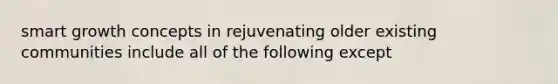 smart growth concepts in rejuvenating older existing communities include all of the following except