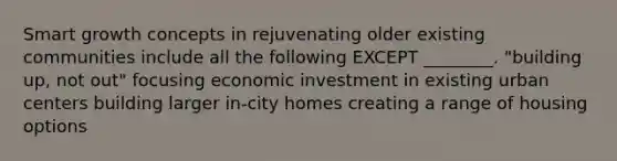 Smart growth concepts in rejuvenating older existing communities include all the following EXCEPT ________. "building up, not out" focusing economic investment in existing urban centers building larger in-city homes creating a range of housing options