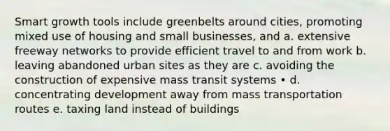 Smart growth tools include greenbelts around cities, promoting mixed use of housing and small businesses, and a. extensive freeway networks to provide efficient travel to and from work b. leaving abandoned urban sites as they are c. avoiding the construction of expensive mass transit systems • d. concentrating development away from mass transportation routes e. taxing land instead of buildings