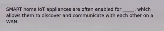 SMART home IoT appliances are often enabled for _____, which allows them to discover and communicate with each other on a WAN.