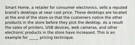 Smart Home, a retailer for consumer electronics, sells a reputed brand's desktops at near cost price. These desktops are located at the end of the store so that the customers notice the other products in the store before they pick the desktop. As a result the sales of printers, USB devices, web cameras, and other electronic products in the store have increased. This is an example for _____ pricing technique.