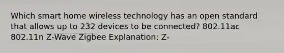 Which smart home wireless technology has an open standard that allows up to 232 devices to be connected? 802.11ac 802.11n Z-Wave Zigbee Explanation: Z-