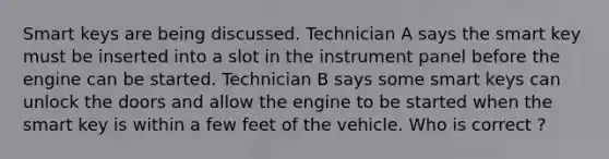 Smart keys are being discussed. Technician A says the smart key must be inserted into a slot in the instrument panel before the engine can be started. Technician B says some smart keys can unlock the doors and allow the engine to be started when the smart key is within a few feet of the vehicle. Who is correct ?