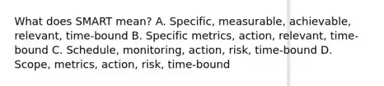 What does SMART mean? A. Specific, measurable, achievable, relevant, time-bound B. Specific metrics, action, relevant, time-bound C. Schedule, monitoring, action, risk, time-bound D. Scope, metrics, action, risk, time-bound