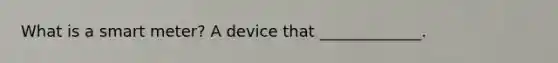 What is a smart meter? A device that _____________.