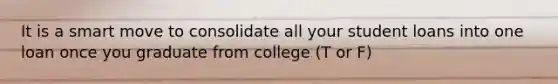 It is a smart move to consolidate all your student loans into one loan once you graduate from college (T or F)