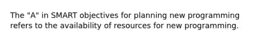 The "A" in SMART objectives for planning new programming refers to the availability of resources for new programming.