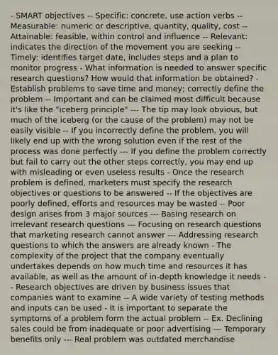 - SMART objectives -- Specific: concrete, use action verbs -- Measurable: numeric or descriptive, quantity, quality, cost -- Attainable: feasible, within control and influence -- Relevant: indicates the direction of the movement you are seeking -- Timely: identifies target date, includes steps and a plan to monitor progress - What information is needed to answer specific research questions? How would that information be obtained? - Establish problems to save time and money; correctly define the problem -- Important and can be claimed most difficult because it's like the "iceberg principle" --- The tip may look obvious, but much of the iceberg (or the cause of the problem) may not be easily visible -- If you incorrectly define the problem, you will likely end up with the wrong solution even if the rest of the process was done perfectly --- If you define the problem correctly but fail to carry out the other steps correctly, you may end up with misleading or even useless results - Once the research problem is defined, marketers must specify the research objectives or questions to be answered -- If the objectives are poorly defined, efforts and resources may be wasted -- Poor design arises from 3 major sources --- Basing research on irrelevant research questions --- Focusing on research questions that marketing research cannot answer --- Addressing research questions to which the answers are already known - The complexity of the project that the company eventually undertakes depends on how much time and resources it has available, as well as the amount of in-depth knowledge it needs -- Research objectives are driven by business issues that companies want to examine -- A wide variety of testing methods and inputs can be used - It is important to separate the symptoms of a problem form the actual problem -- Ex. Declining sales could be from inadequate or poor advertising --- Temporary benefits only --- Real problem was outdated merchandise