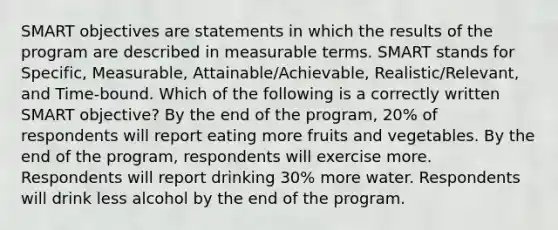 SMART objectives are statements in which the results of the program are described in measurable terms. SMART stands for Specific, Measurable, Attainable/Achievable, Realistic/Relevant, and Time-bound. Which of the following is a correctly written SMART objective? By the end of the program, 20% of respondents will report eating more fruits and vegetables. By the end of the program, respondents will exercise more. Respondents will report drinking 30% more water. Respondents will drink less alcohol by the end of the program.