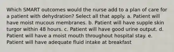 Which SMART outcomes would the nurse add to a plan of care for a patient with dehydration? Select all that apply. a. Patient will have moist mucous membranes. b. Patient will have supple skin turgor within 48 hours. c. Patient will have good urine output. d. Patient will have a moist mouth throughout hospital stay. e. Patient will have adequate fluid intake at breakfast