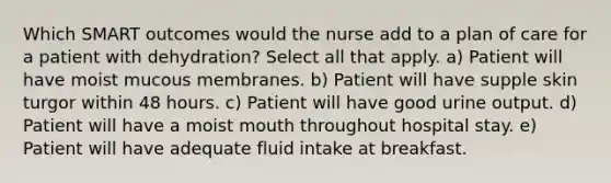 Which SMART outcomes would the nurse add to a plan of care for a patient with dehydration? Select all that apply. a) Patient will have moist mucous membranes. b) Patient will have supple skin turgor within 48 hours. c) Patient will have good urine output. d) Patient will have a moist mouth throughout hospital stay. e) Patient will have adequate fluid intake at breakfast.