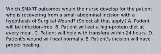 Which SMART outcomes would the nurse develop for the patient who is recovering from a small abdominal incision with a hypothesis of Surgical Wound? (Select all that apply.) A. Patient will be infection-free. B. Patient will eat a high-protein diet at every meal. C. Patient will help with transfers within 24 hours. D. Patient's wound will heal normally. E. Patient's incision will have proper healing.