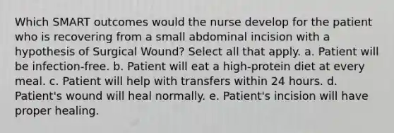 Which SMART outcomes would the nurse develop for the patient who is recovering from a small abdominal incision with a hypothesis of Surgical Wound? Select all that apply. a. Patient will be infection-free. b. Patient will eat a high-protein diet at every meal. c. Patient will help with transfers within 24 hours. d. Patient's wound will heal normally. e. Patient's incision will have proper healing.