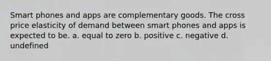 Smart phones and apps are complementary goods. The cross price elasticity of demand between smart phones and apps is expected to be. a. equal to zero b. positive c. negative d. undefined