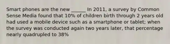 Smart phones are the new ______ In 2011, a survey by Common Sense Media found that 10% of children birth through 2 years old had used a mobile device such as a smartphone or tablet; when the survey was conducted again two years later, that percentage nearly quadrupled to 38%