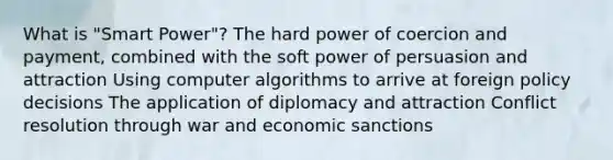 What is "Smart Power"? The hard power of coercion and payment, combined with the soft power of persuasion and attraction Using computer algorithms to arrive at foreign policy decisions The application of diplomacy and attraction Conflict resolution through war and economic sanctions