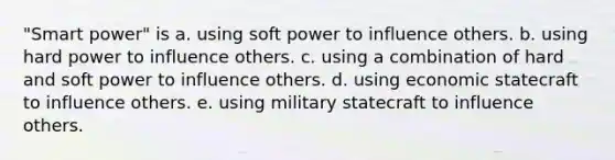 "Smart power" is a. using <a href='https://www.questionai.com/knowledge/kodEjYT4Xo-soft-power' class='anchor-knowledge'>soft power</a> to influence others. b. using <a href='https://www.questionai.com/knowledge/kdhkt6ziks-hard-power' class='anchor-knowledge'>hard power</a> to influence others. c. using a combination of hard and soft power to influence others. d. using economic statecraft to influence others. e. using military statecraft to influence others.