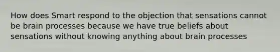 How does Smart respond to the objection that sensations cannot be brain processes because we have true beliefs about sensations without knowing anything about brain processes