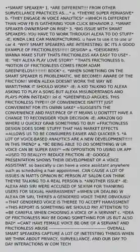 •*SMART SPEAKER* 1. *ARE DIFFERENT!!! FROM OTHER SURVEILLANCE PRACTICES AS....* a. *THEYRE SUPER PERVASIVE* b. *THEY ENGAGE IN VOICE ANALYTICS* =WHICH IS DIFFERENT THAN HOW FB IS GATHERING YOUR CLICK BEHAVIOR 2. *SMART SPEAKER OWNERSHIP ON RISE* 3. *BIG ISSUE WITH SMART SPEAKERS: YOU HAVE TO WORK THROUGH ALEXA TO DO STUFF* -IE; KINDA LIKE CAR MANUFACTURING. u have to use it to use ur car 4. *WHY SMART SPEAKERS ARE INTERESTING: BC ITS A GOOD EXAMPLE OF FRICTIONLESS!!!!!! DESIGN* a. *DESIGNERS WANNA MAKE STUFF THATS FRICTIONLESS AKA EASY TO USE* -IE: "HEY ALEXA PLAY LOVE STORY" ^THATS FRICTIONLESS b. *NOTION OF FRICTIONLESS COMES FROM ADAM GREENFIELDS!!!!!!!!! BOOK* c. *WHEN SOMETHING ON THE SMART SPEAKER IS PROBLEMATIC, WE BECOME!! AWARE OF THE FRICTION!! WHEN ALEXA DOESNT WORK THE WAY WE WANT/THINK IT SHOULD WORK* -IE: A KID TALKING TO ALEXA ASKING TO PLAY A SONG BUT ALEXA MISUNDERTANDS AND PLAYS PORN INSTEAD!! lol d. *GREENFIELD ARGUES, THIS FRICTIONLESS TYPE!!! OF CONVENIENCE ISNTTTT JUST CONVENIENT FOR ITS OWNN SAKE* =SUGGESTS THE CONVENIENCE AND FAST/PACE OF IT MEANS U DONTTTT HAVE A CHANGE TO RECONSIDER YOUR DECISION -IE: AMAZON GO WHERE U QUICKLY GRAB SOMETHING TO BUY =FRICTIONLESS DESIGN DOES SOME STUFFF THAT HAS MARKET EFFECTS =ALLOWS US TO BE CONSUMERS EASIER AND QUICKER 5. *A LOT OF VOICE-BASED ANALYTICS ARE A NEW DEVELOPMENT!!!!! IN THIS TREND* a. *BC BEING ABLE TO DO SOMETHING W UR VOICE CAN BE SUPER EASY* =IN OPPOSITION TO USING UR APP =USED TO REALLYYY REDUCE FRICTION -IE: GOOGLE PRESENTATION SHOWS THEIR DEVELOPMENT OF A VOICE ASSISTANT. so basically u can have a voice assistant anywhere such as scheduling a hair appointmet. CAN CAUSE A LOT OF ISSUES IN MATTS OPINION BC PERSON AT SALON CAN THINK THEYRE TALKING TO A REAL PERSON b. *ANOTHER ISSUE* -IE: ALEXA AND SIRI WERE ACCUSED OF SEXISM FOR THANKING USERS FOR SEXUAL HARRASSMENT =WHEN UR DEALING W ALEXA OR SIRI, THERES A GENDERED VOICE THERE OBVIOUSLY =THAT GENDERED VOICE IS THEREE TO ACCEPT HARASSMENT =THIS REPORT IS SOMETHING WE SHOULD PAY ATTENTION TO =BE CAREFUL WHEN CHOOSING A VOICE OF A SERVANT c. *IDEA OF FRICTIONLESS MAY BE DOING SOMETHING FOR US BUT ALSO BAD* =CANT HAVE FEMALE VOICE BE ONE OF A SERVANT AND FRICTIONLESS ABUSE ---------------------------------------- OVERALL SMART SPEAKERS CAPTURE A LOT OF INETESTING THINGS WHEN WE THINK ABOUT PRIVACY, SURVEILLANCE, AND OUR DAY TO DAY INTERACTIONS W COM TECH