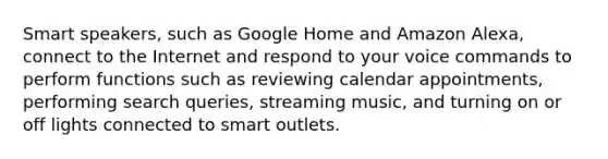 Smart speakers, such as Google Home and Amazon Alexa, connect to the Internet and respond to your voice commands to perform functions such as reviewing calendar appointments, performing search queries, streaming music, and turning on or off lights connected to smart outlets.