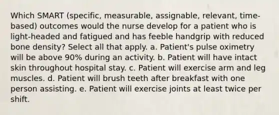 Which SMART (specific, measurable, assignable, relevant, time-based) outcomes would the nurse develop for a patient who is light-headed and fatigued and has feeble handgrip with reduced bone density? Select all that apply. a. Patient's pulse oximetry will be above 90% during an activity. b. Patient will have intact skin throughout hospital stay. c. Patient will exercise arm and leg muscles. d. Patient will brush teeth after breakfast with one person assisting. e. Patient will exercise joints at least twice per shift.