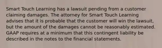 Smart Touch Learning has a lawsuit pending from a customer claiming damages. The attorney for Smart Touch Learning advises that it is probable that the customer will win the​ lawsuit, but the amount of the damages cannot be reasonably estimated. GAAP requires at a minimum that this contingent liability be described in the notes to the <a href='https://www.questionai.com/knowledge/kFBJaQCz4b-financial-statements' class='anchor-knowledge'>financial statements</a>.