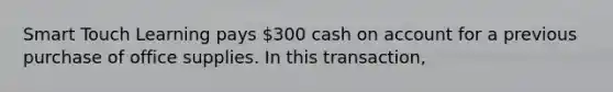 Smart Touch Learning pays​ 300 cash on account for a previous purchase of office supplies. In this​ transaction,