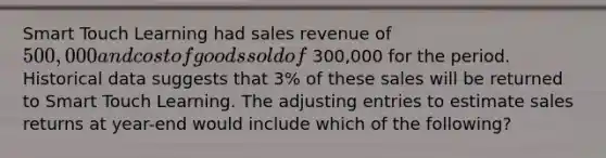 Smart Touch Learning had sales revenue of 500,000 and cost of goods sold of 300,000 for the period. Historical data suggests that 3​% of these sales will be returned to Smart Touch Learning. The adjusting entries to estimate sales returns at​ year-end would include which of the​ following? ​