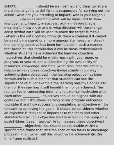 SMART: = _________ - should be well defined and clear (what are the students going to do?)(who is responsible for carrying out the action)(what are you intending to impact)(who is your target?) _________ - involves selecting what will be measured to show improvement, impact, or success, pick a measure that is meaningful (how much and in what direction will the change occur?)(what data will be used to prove the target is met?)(where is the data coming from?)(is there a stand-in if it cannot be directly measured or a more appropriate measure instead) - the learning objective has been formulated in such a manner that based on this formulation it can be measured/examined whether students have achieved the learning objective. _________ - objectives that should be within reach with your team, or program, or your students. Considering the availability of resources, knowledge, and time (what resources will actually help us achieve these objectives)(what stands in our way in achieving these objectives) - the learning objective has been formulated in such a manner that students can see the significance of it. For example the learning objective appeals to them or they see how it will benefit them once achieved. The real art lies in connecting internal and external motivation with each other. __________ - objectives should be aligned with our goals like our institutional learning or our program outcomes (consider if and how successfully completing an objective will be relevant to achieving the goal) - it should be considered whether an objective is relevant or important to the team and other stakeholders (will this objective lead to achieving the program's goals?)(does it seem worthwhile to measure these objectives) ___________ - objectives that should be achievable within a specific time frame that isn't too soon or too far as to encourage procrastination (when will this objective be achieved?)(is this time frame realistic?)