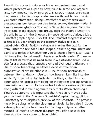 SmartArt is a way to take your ideas and make them visual. Where presentations used to have plain bulleted and ordered lists, now they can have SmartArt. SmartArt images are visual diagrams containing graphic elements with text boxes in which you enter information. Using SmartArt not only makes your presentation look better but also helps convey the information in a more meaningful way. To insert a SmartArt diagram: Click the Insert tab. In the Illustrations group, click the Insert a SmartArt Graphic button. In the Choose a SmartArt Graphic dialog, click a SmartArt graphic type. Click OK. The SmartArt diagram is added to the slide. Each shape in the diagram includes a text placeholder. Click [Text] in a shape and enter the text for the item. Enter the text for all the shapes in the diagram. There are eight categories of SmartArt for you to choose from: List —Use to list items that do not need to be in a particular order. Process —Use to list items that do need to be in a particular order. Cycle —Use for a process that repeats over and over again. Hierarchy —Use to show branching, in either a decision tree or an organization chart. Relationship —Use to show relationships between items. Matrix —Use to show how an item fits into the whole. Pyramid —Use to illustrate how things relate to each other with the largest item being on the bottom and the smallest item being on the top. Picture —Use to show a series of pictures along with text in the diagram. tips & tricks When choosing a SmartArt diagram, it is important that the diagram type suits your content. In the Choose a SmartArt Graphic dialog, click a SmartArt type to display a preview of the SmartArt. The preview not only displays what the diagram will look like but also includes a description of the best uses for the diagram type. another method To insert a SmartArt diagram, you can also click the SmartArt icon in a content placeholder.