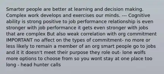 Smarter people are better at learning and decision making. Complex work develops and exercises our minds. --- Cognitive ability is strong positive to job performance relationship is even stronger with job performance it gets even stronger with jobs that are complex But also weak correlation with org commitment IMPORTANT no affect on the types of commitment- no more or less likely to remain a member of an org smart people go to jobs and it it doesn't meet their purpose they role out- lone wolfs more options to choose from so you wont stay at one place too long - head hunter calls